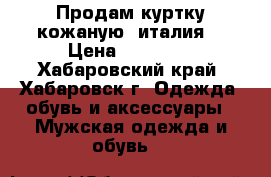 Продам куртку кожаную (италия) › Цена ­ 12 000 - Хабаровский край, Хабаровск г. Одежда, обувь и аксессуары » Мужская одежда и обувь   